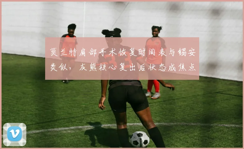 莫兰特肩部手术恢复时间表与锡安类似，灰熊核心复出后状态成焦点