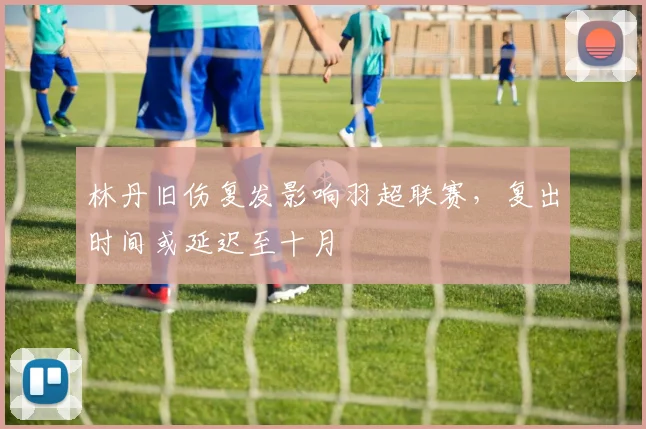 林丹旧伤复发影响羽超联赛，复出时间或延迟至十月