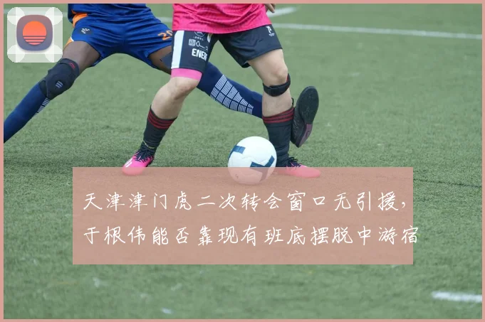 天津津门虎二次转会窗口无引援，于根伟能否靠现有班底摆脱中游宿命？