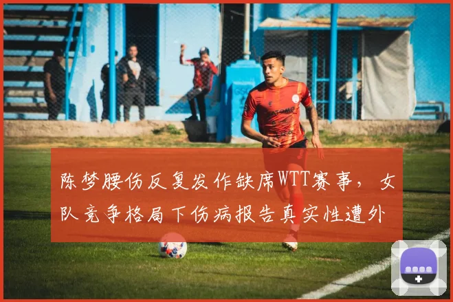 陈梦腰伤反复发作缺席WTT赛事，女队竞争格局下伤病报告真实性遭外界质疑