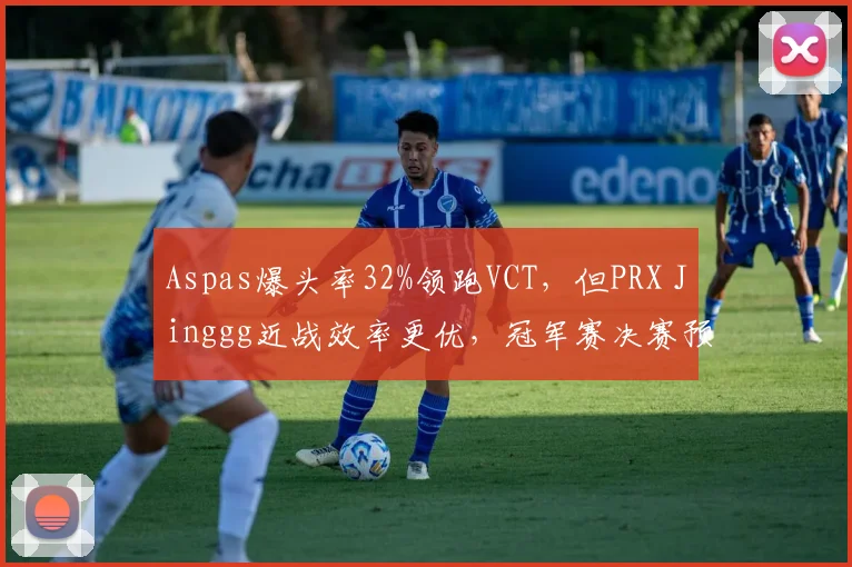 Aspas爆头率32%领跑VCT，但PRX Jinggg近战效率更优，冠军赛决赛预测