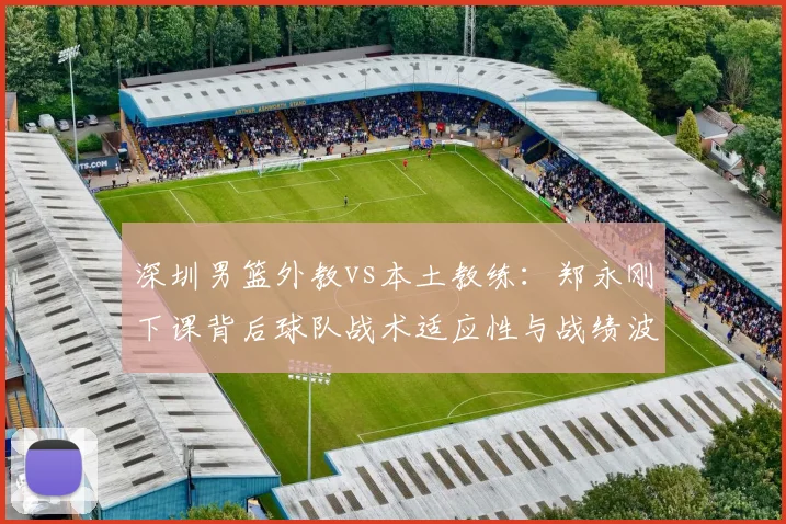 深圳男篮外教vs本土教练：郑永刚下课背后球队战术适应性与战绩波动